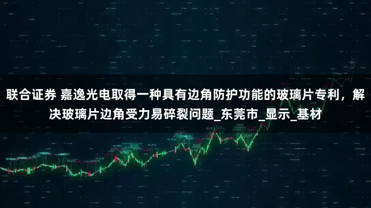 联合证券 嘉逸光电取得一种具有边角防护功能的玻璃片专利，解决玻璃片边角受力易碎裂问题_东莞市_显示_基材