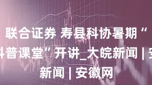 联合证券 寿县科协暑期“公益科普课堂”开讲_大皖新闻 | 安徽网