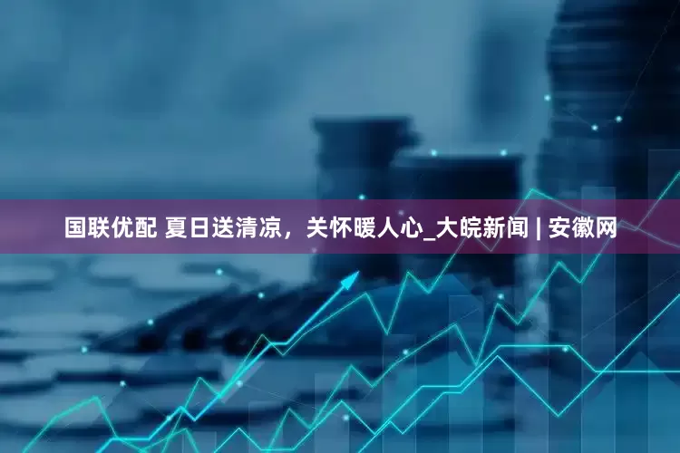 国联优配 夏日送清凉，关怀暖人心_大皖新闻 | 安徽网