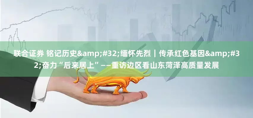 联合证券 铭记历史&#32;缅怀先烈｜传承红色基因&#32;奋力“后来居上”——重访边区看山东菏泽高质量发展
