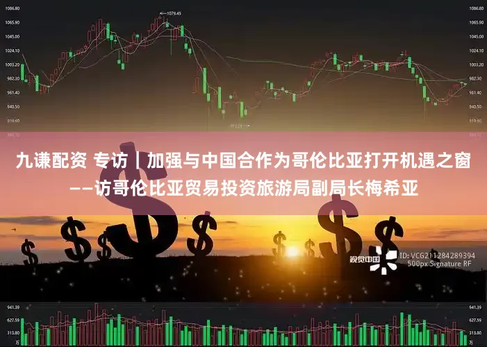 九谦配资 专访｜加强与中国合作为哥伦比亚打开机遇之窗——访哥伦比亚贸易投资旅游局副局长梅希亚
