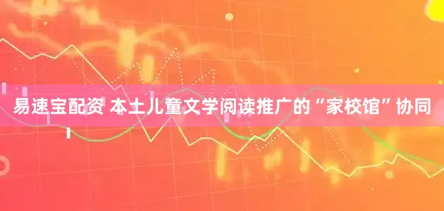易速宝配资 本土儿童文学阅读推广的“家校馆”协同