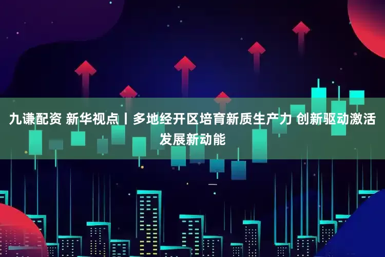 九谦配资 新华视点丨多地经开区培育新质生产力 创新驱动激活发展新动能