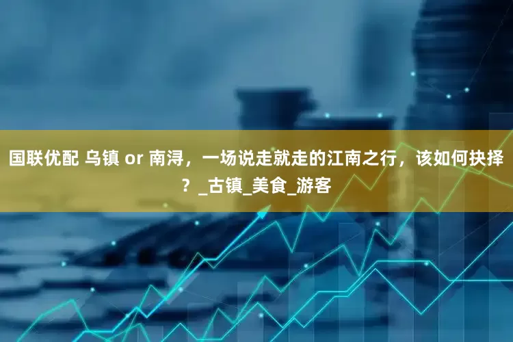 国联优配 乌镇 or 南浔，一场说走就走的江南之行，该如何抉择？_古镇_美食_游客