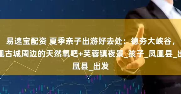 易速宝配资 夏季亲子出游好去处：德夯大峡谷，凤凰古城周边的天然氧吧+芙蓉镇夜景_孩子_凤凰县_出发