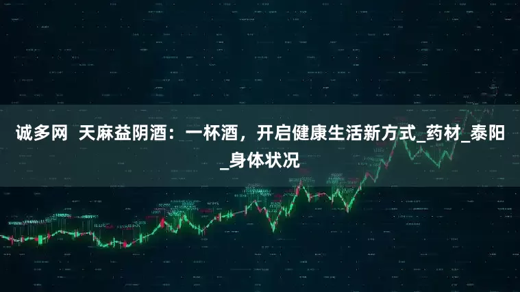 诚多网  天麻益阴酒：一杯酒，开启健康生活新方式_药材_泰阳_身体状况