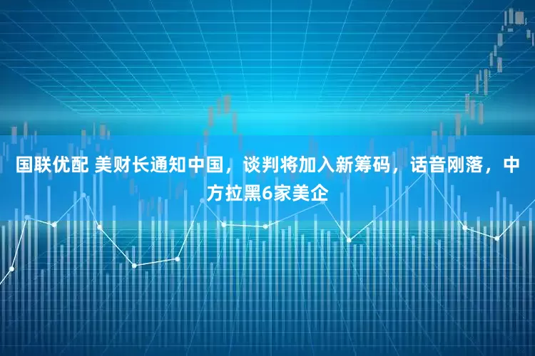 国联优配 美财长通知中国，谈判将加入新筹码，话音刚落，中方拉黑6家美企