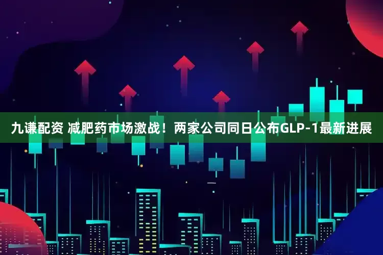 九谦配资 减肥药市场激战！两家公司同日公布GLP-1最新进展