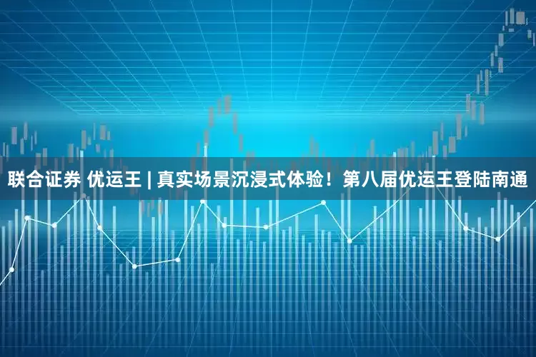 联合证券 优运王 | 真实场景沉浸式体验！第八届优运王登陆南通