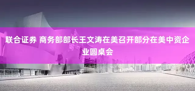 联合证券 商务部部长王文涛在美召开部分在美中资企业圆桌会